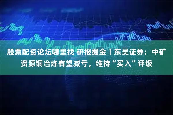 股票配资论坛哪里找 研报掘金丨东吴证券:中矿资源铜冶炼有望减亏,维持“买入”评级