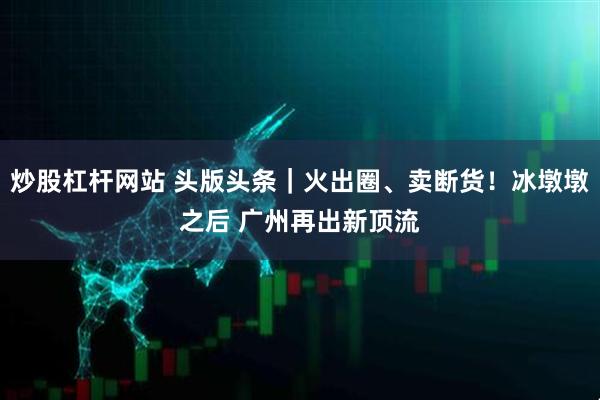 炒股杠杆网站 头版头条｜火出圈、卖断货！冰墩墩之后 广州再出新顶流