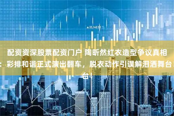配资资深股票配资门户 陶昕然红衣造型争议真相：彩排和谐正式演出翻车，脱衣动作引误解泪洒舞台！