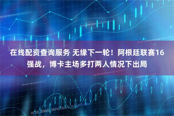 在线配资查询服务 无缘下一轮！阿根廷联赛16强战，博卡主场多打两人情况下出局