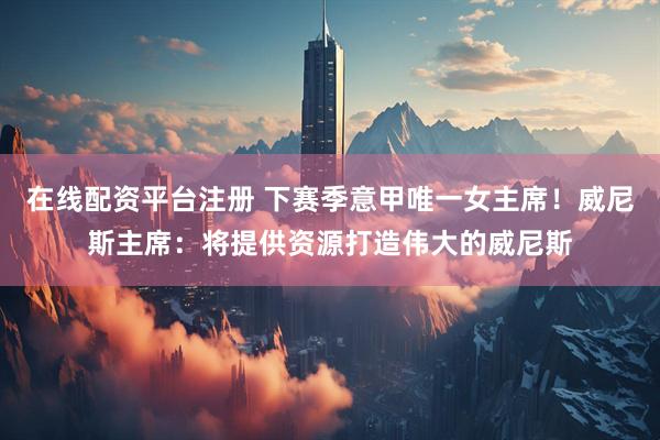 在线配资平台注册 下赛季意甲唯一女主席！威尼斯主席：将提供资源打造伟大的威尼斯