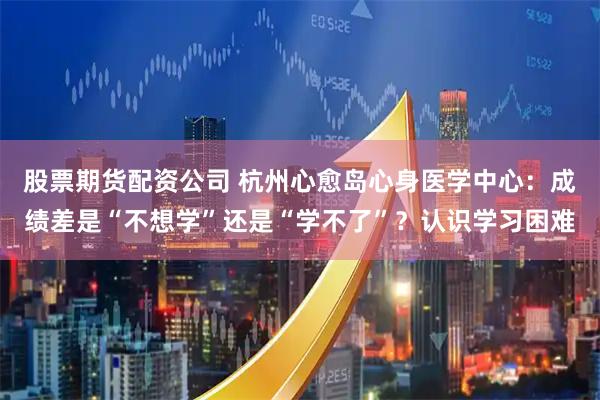 股票期货配资公司 杭州心愈岛心身医学中心：成绩差是“不想学”还是“学不了”？认识学习困难