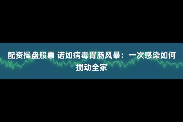 配资操盘股票 诺如病毒胃肠风暴：一次感染如何搅动全家