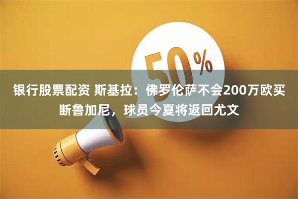 银行股票配资 斯基拉：佛罗伦萨不会200万欧买断鲁加尼，球员今夏将返回尤文