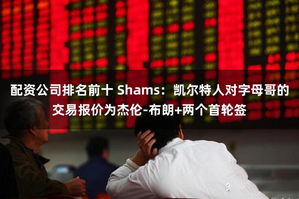 配资公司排名前十 Shams：凯尔特人对字母哥的交易报价为杰伦-布朗+两个首轮签
