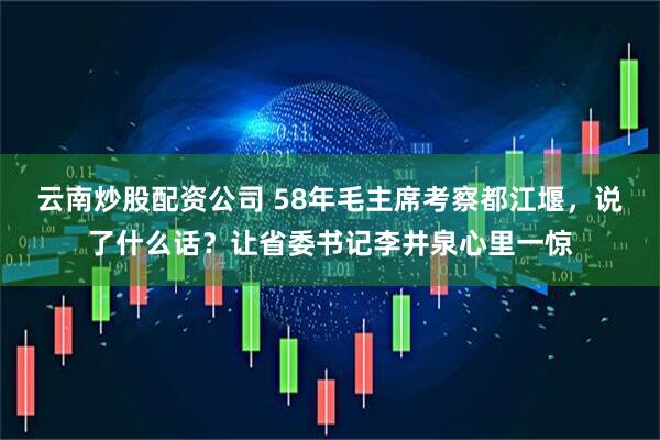 云南炒股配资公司 58年毛主席考察都江堰，说了什么话？让省委书记李井泉心里一惊