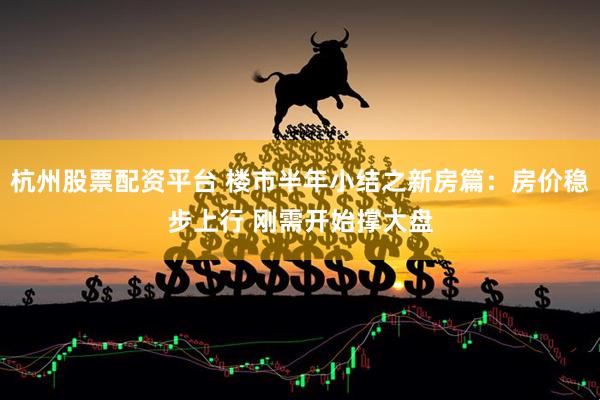 杭州股票配资平台 楼市半年小结之新房篇：房价稳步上行 刚需开始撑大盘