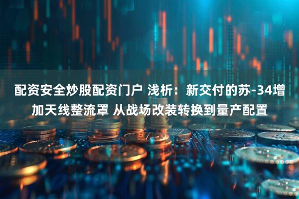 配资安全炒股配资门户 浅析：新交付的苏-34增加天线整流罩 从战场改装转换到量产配置