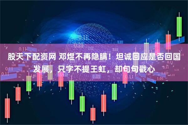 股天下配资网 邓煜不再隐瞒！坦诚回应是否回国发展，只字不提王虹，却句句戳心