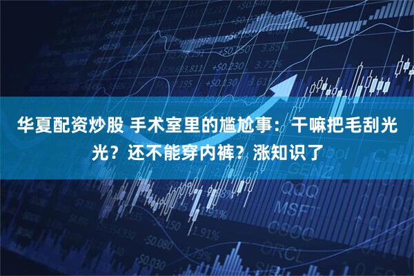 华夏配资炒股 手术室里的尴尬事：干嘛把毛刮光光？还不能穿内裤？涨知识了