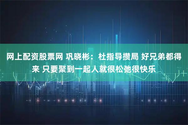 网上配资股票网 巩晓彬：杜指导攒局 好兄弟都得来 只要聚到一起人就很松弛很快乐