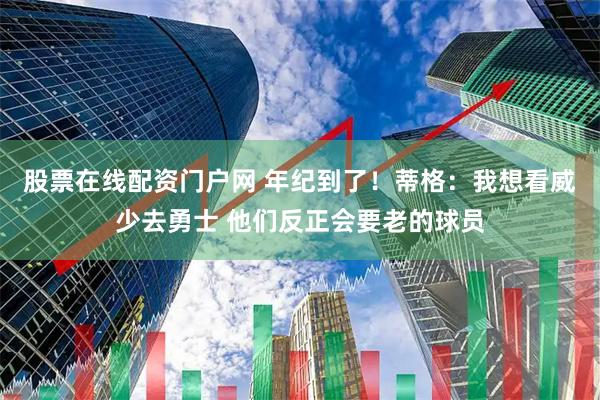 股票在线配资门户网 年纪到了！蒂格：我想看威少去勇士 他们反正会要老的球员