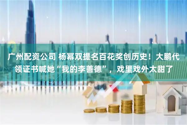 广州配资公司 杨幂双提名百花奖创历史！大鹏代领证书喊她“我的李善德”，戏里戏外太甜了
