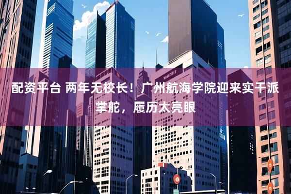 配资平台 两年无校长！广州航海学院迎来实干派掌舵，履历太亮眼