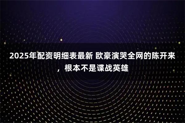2025年配资明细表最新 欧豪演哭全网的陈开来，根本不是谍战英雄