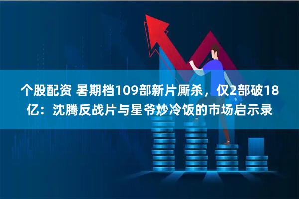 个股配资 暑期档109部新片厮杀，仅2部破18亿：沈腾反战片与星爷炒冷饭的市场启示录