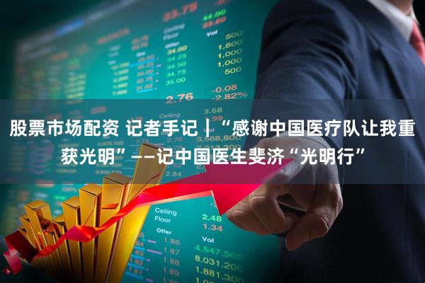股票市场配资 记者手记|“感谢中国医疗队让我重获光明”——记中国医生斐济“光明行”